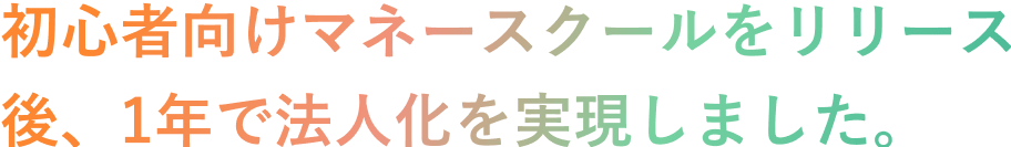 初心者向けマネースクールをリリース後、1年で法人化を実現しました。